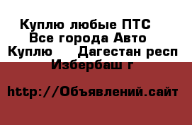 Куплю любые ПТС. - Все города Авто » Куплю   . Дагестан респ.,Избербаш г.
